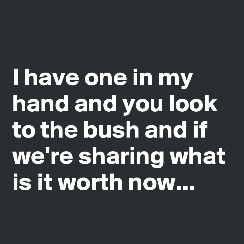 

I have one in my hand and you look to the bush and if we're sharing what is it worth now...
