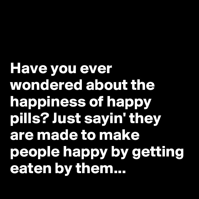 


Have you ever wondered about the happiness of happy pills? Just sayin' they are made to make people happy by getting eaten by them...