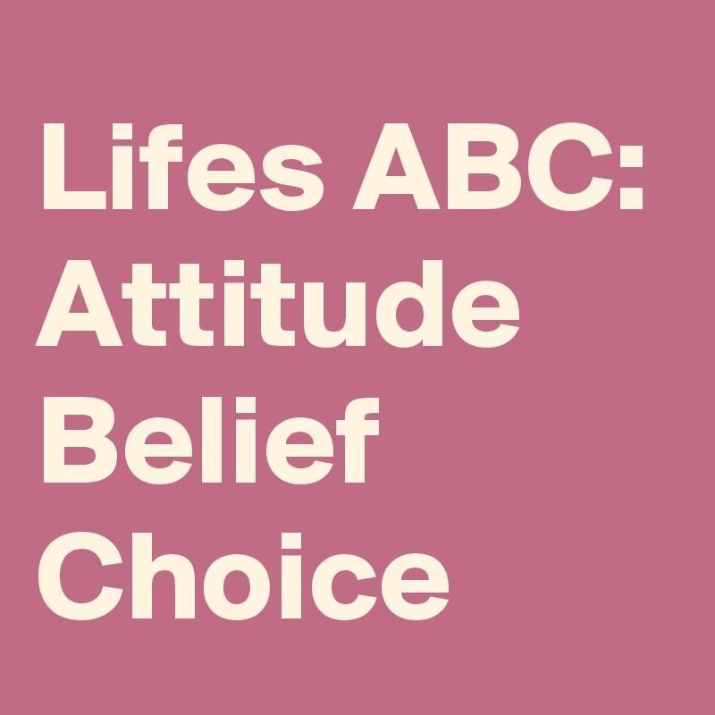 Lifes ABC:
Attitude
Belief
Choice