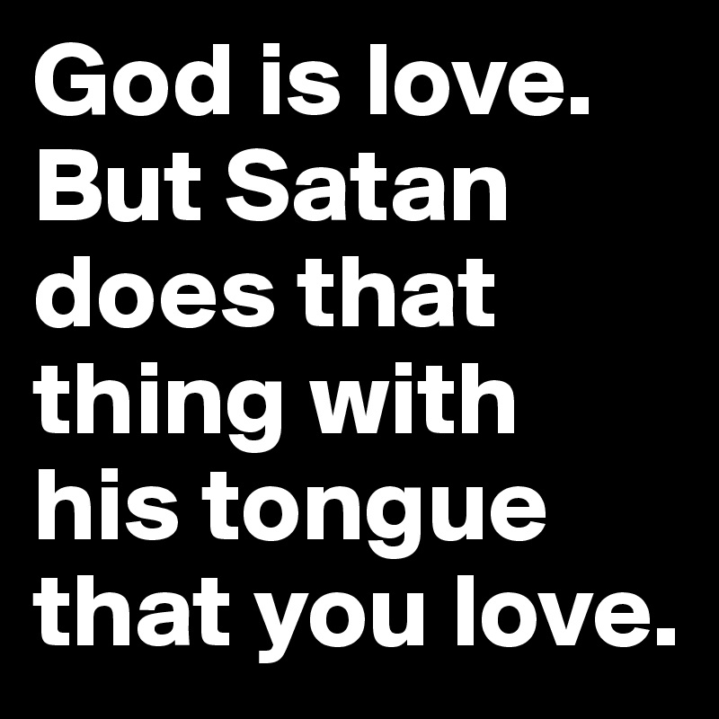 God is love. But Satan does that thing with his tongue that you love