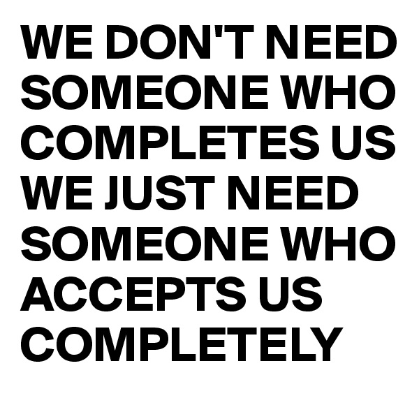 WE DON'T NEED SOMEONE WHO COMPLETES US
WE JUST NEED SOMEONE WHO ACCEPTS US COMPLETELY