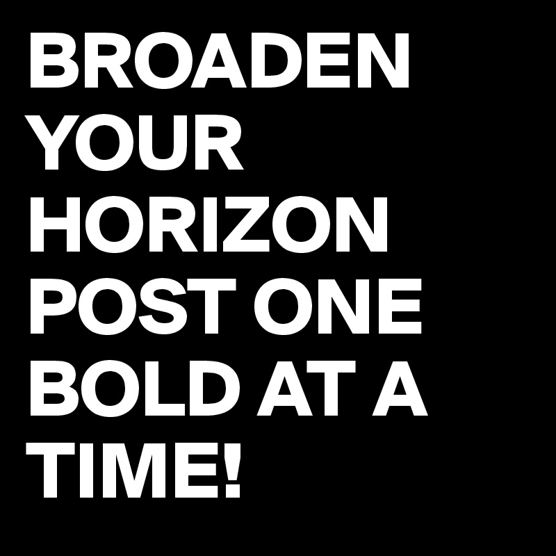 BROADEN YOUR HORIZON POST ONE BOLD AT A TIME!