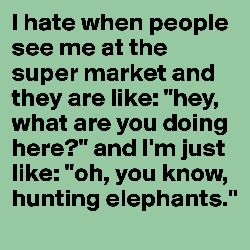 I hate when people see me at the super market and they are like: "hey, what are you doing here?" and I'm just like: "oh, you know, hunting elephants."