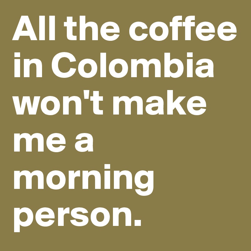 All the coffee in Colombia won't make me a morning person. 