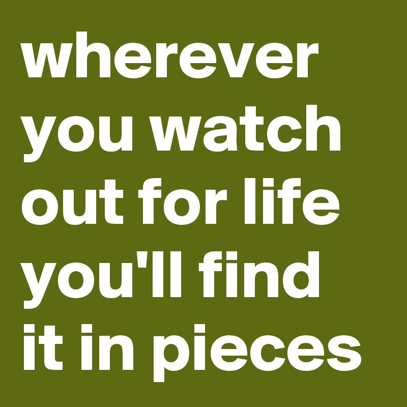 wherever you watch out for life
you'll find it in pieces