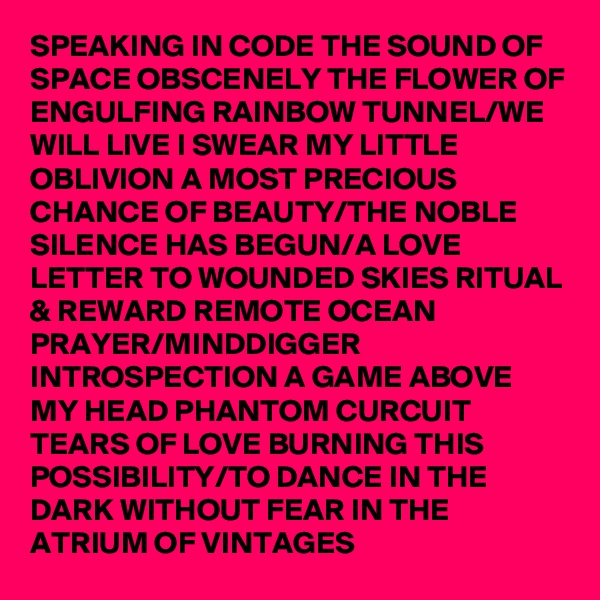 SPEAKING IN CODE THE SOUND OF SPACE OBSCENELY THE FLOWER OF ENGULFING RAINBOW TUNNEL/WE WILL LIVE I SWEAR MY LITTLE OBLIVION A MOST PRECIOUS CHANCE OF BEAUTY/THE NOBLE SILENCE HAS BEGUN/A LOVE LETTER TO WOUNDED SKIES RITUAL & REWARD REMOTE OCEAN PRAYER/MINDDIGGER INTROSPECTION A GAME ABOVE MY HEAD PHANTOM CURCUIT TEARS OF LOVE BURNING THIS POSSIBILITY/TO DANCE IN THE DARK WITHOUT FEAR IN THE ATRIUM OF VINTAGES
