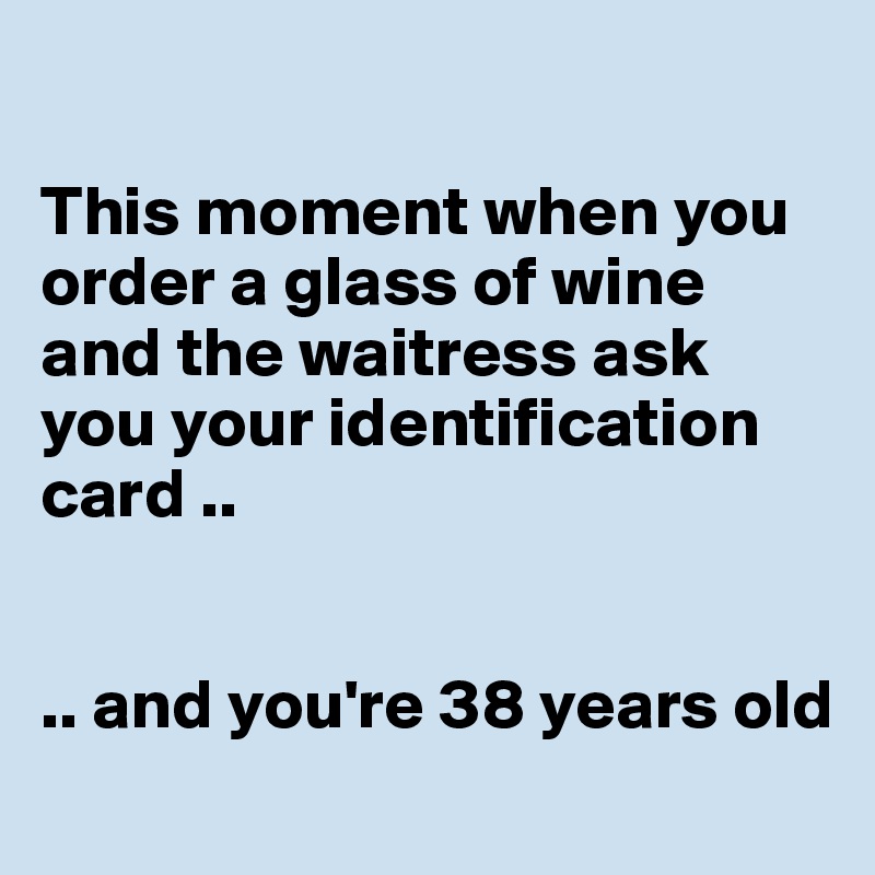 

This moment when you order a glass of wine and the waitress ask you your identification card .. 


.. and you're 38 years old