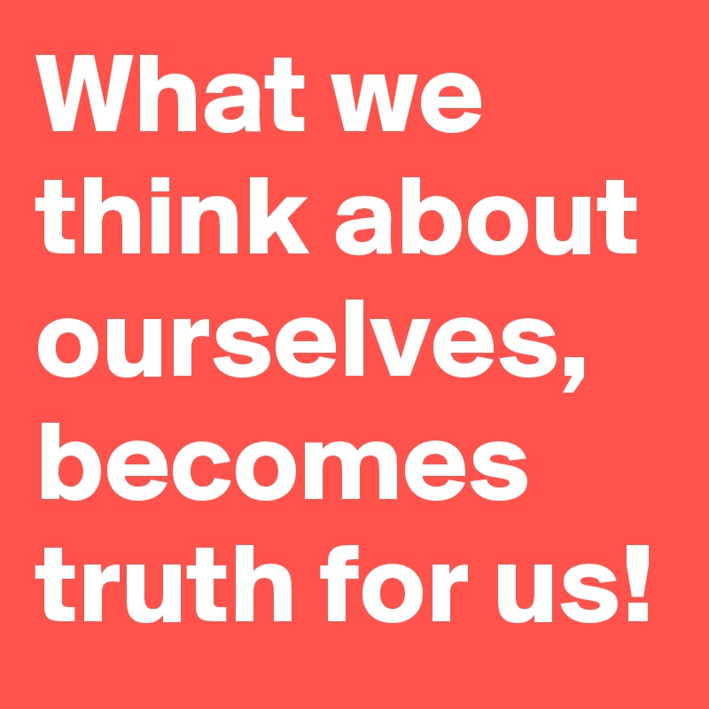 What we think about ourselves, becomes truth for us!