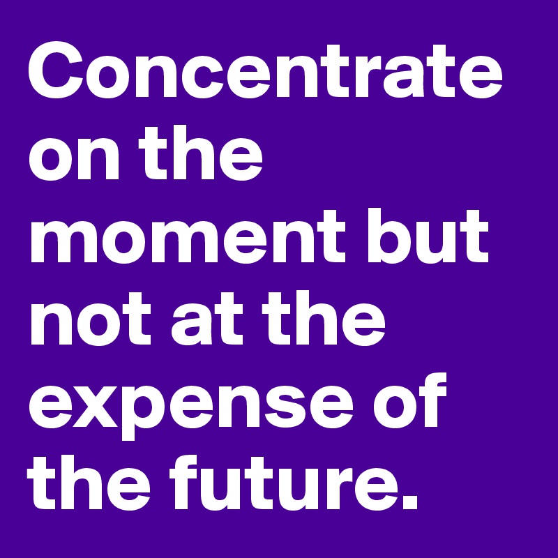 Concentrate on the moment but not at the expense of the future.