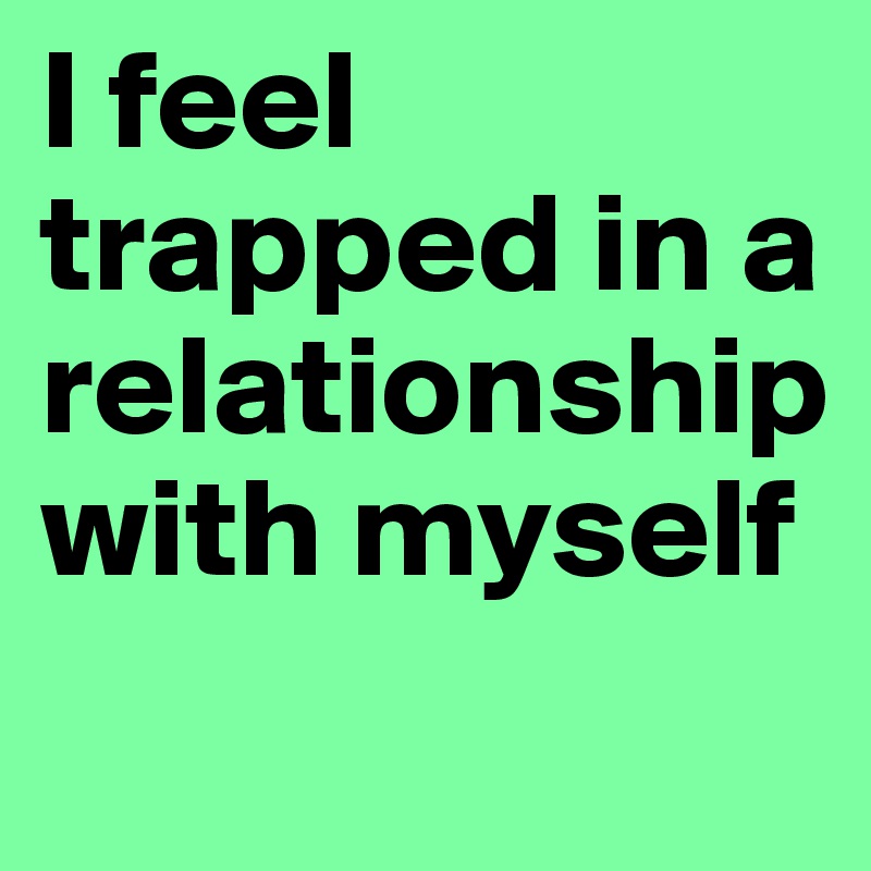 I feel trapped in a relationship with myself
