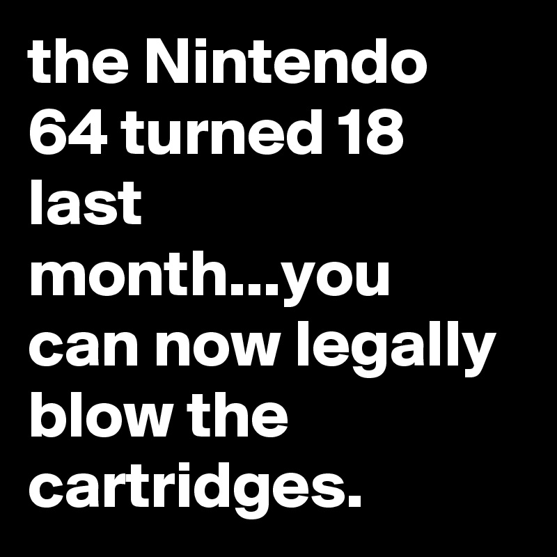 the Nintendo 64 turned 18 last month...you can now legally blow the cartridges.