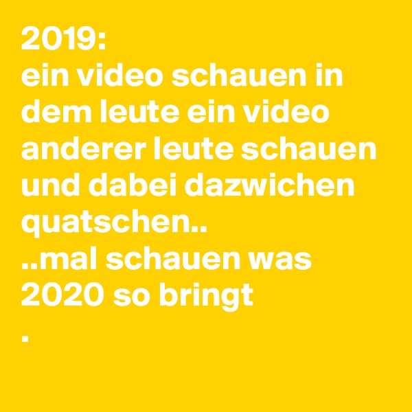 2019:
ein video schauen in dem leute ein video anderer leute schauen und dabei dazwichen quatschen..
..mal schauen was 2020 so bringt
.