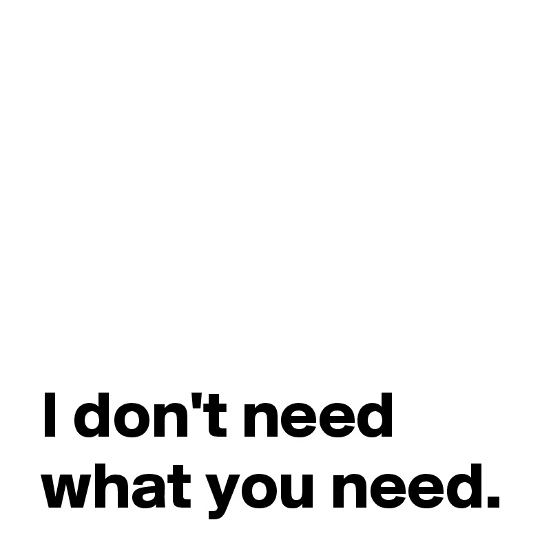 




 I don't need
 what you need.