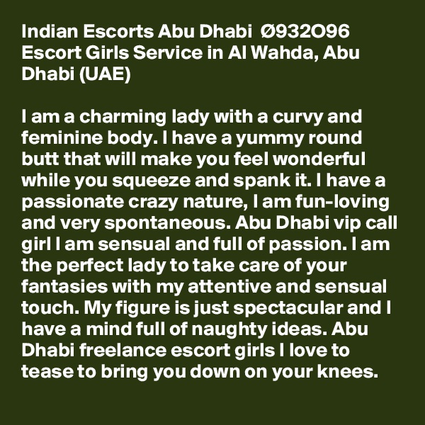 Indian Escorts Abu Dhabi  Ø???932O96  Escort Girls Service in Al Wahda, Abu Dhabi (UAE)

I am a charming lady with a curvy and feminine body. I have a yummy round butt that will make you feel wonderful while you squeeze and spank it. I have a passionate crazy nature, I am fun-loving and very spontaneous. Abu Dhabi vip call girl I am sensual and full of passion. I am the perfect lady to take care of your fantasies with my attentive and sensual touch. My figure is just spectacular and I have a mind full of naughty ideas. Abu Dhabi freelance escort girls I love to tease to bring you down on your knees.