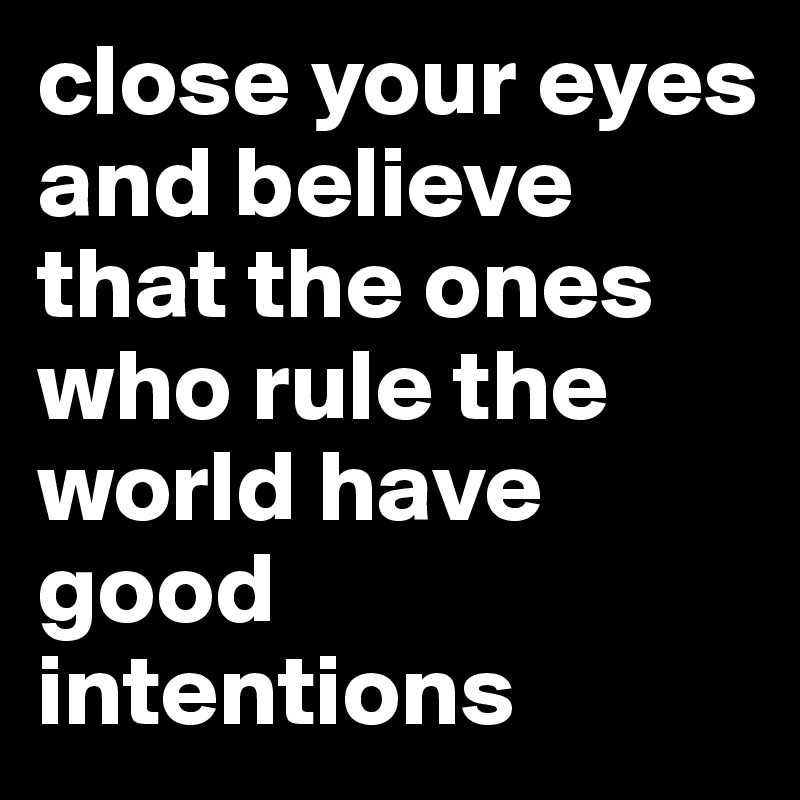 close your eyes and believe that the ones who rule the world have good intentions