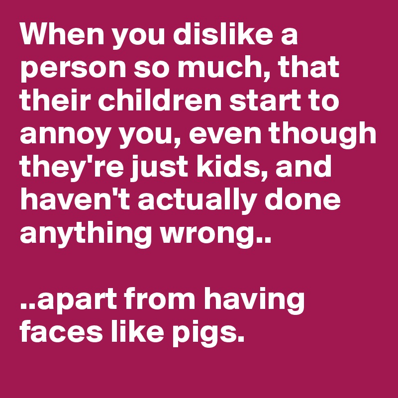 When you dislike a person so much, that their children start to annoy you, even though they're just kids, and haven't actually done anything wrong..

..apart from having faces like pigs.