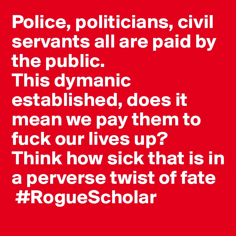 Police, politicians, civil servants all are paid by the public.
This dymanic established, does it mean we pay them to fuck our lives up?
Think how sick that is in a perverse twist of fate
 #RogueScholar