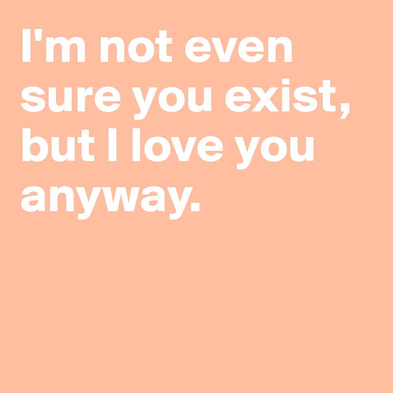 I'm not even sure you exist, but I love you anyway.


