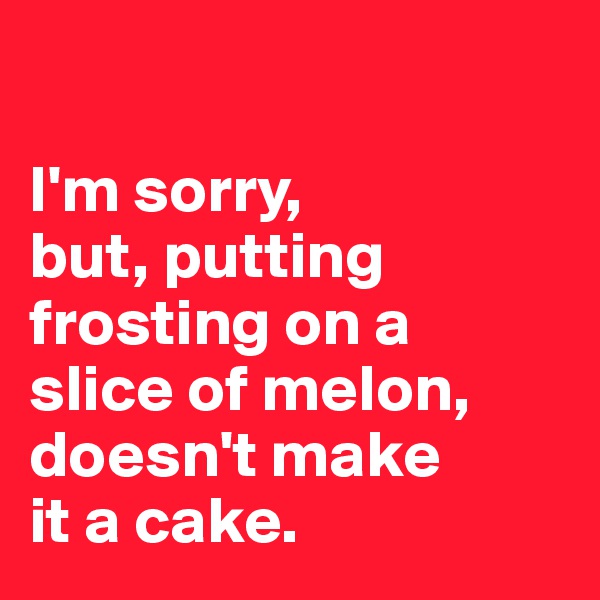 

I'm sorry, 
but, putting frosting on a 
slice of melon, doesn't make 
it a cake. 