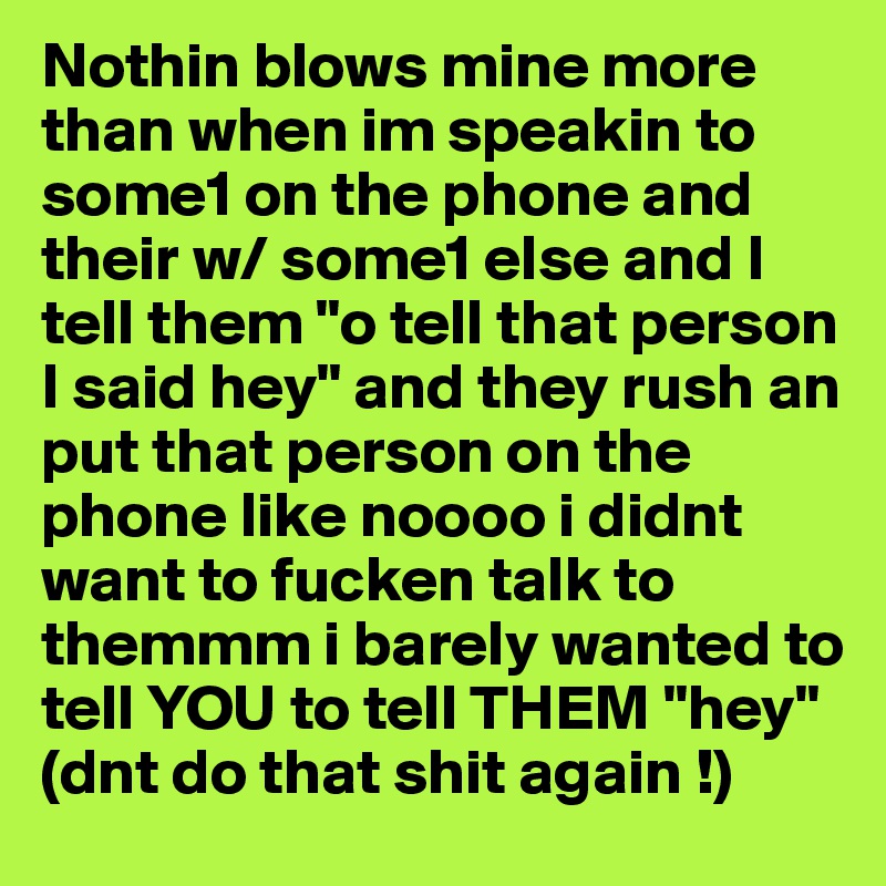 Nothin blows mine more than when im speakin to some1 on the phone and their w/ some1 else and I tell them "o tell that person I said hey" and they rush an put that person on the phone like noooo i didnt want to fucken talk to themmm i barely wanted to tell YOU to tell THEM "hey"  
(dnt do that shit again !) 