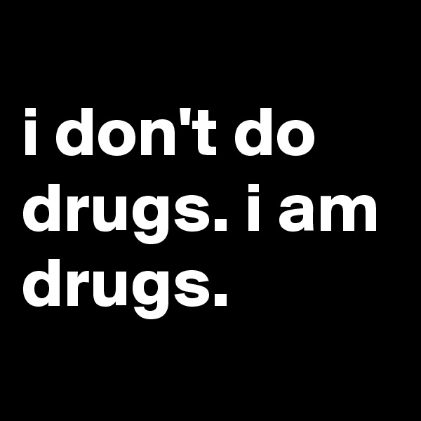 
i don't do drugs. i am drugs.
