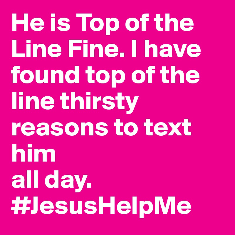 He is Top of the Line Fine. I have found top of the line thirsty reasons to text him
all day. #JesusHelpMe