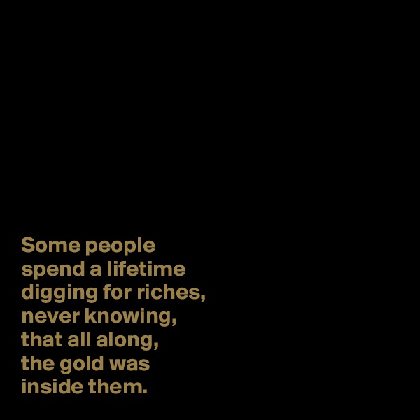 








Some people 
spend a lifetime 
digging for riches, 
never knowing, 
that all along, 
the gold was 
inside them. 