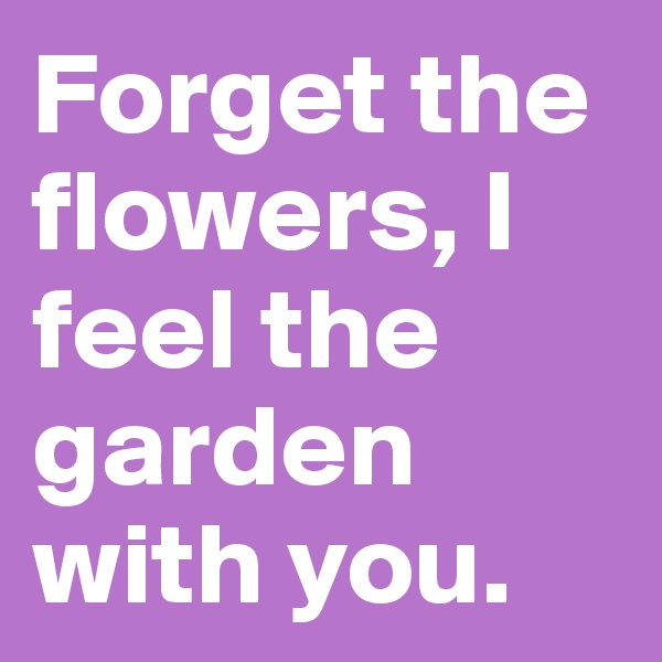 Forget the flowers, I feel the garden with you. 