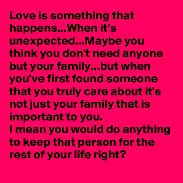 Love is something that happens...When it's unexpected...Maybe you think you don't need anyone but your family...but when you've first found someone that you truly care about it's not just your family that is important to you.
I mean you would do anything to keep that person for the rest of your life right?