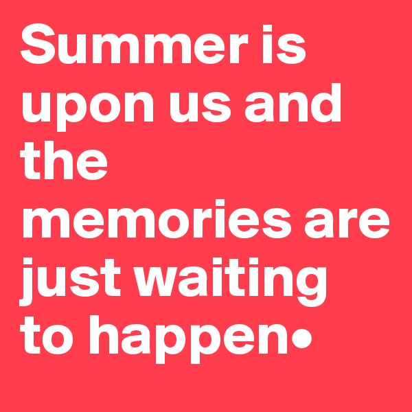 Summer is upon us and the memories are just waiting to happen•