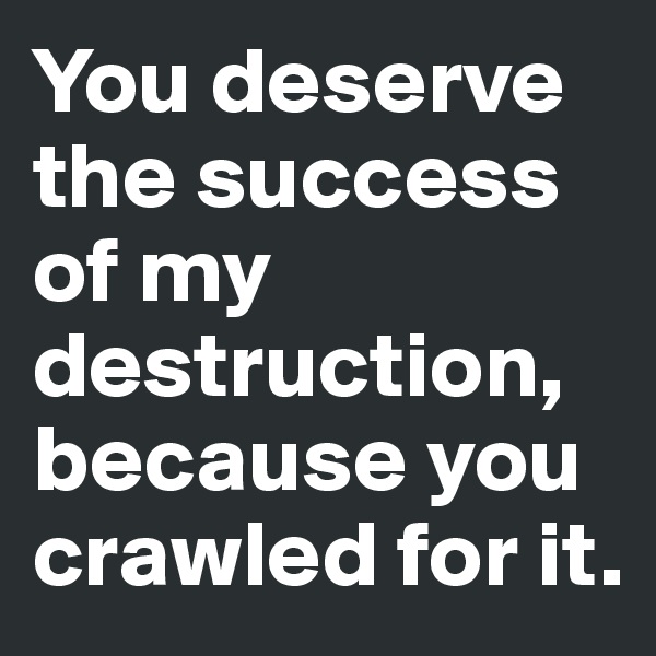 You deserve the success of my destruction, because you crawled for it.