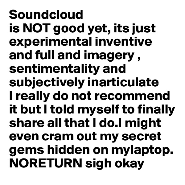 Soundcloud
is NOT good yet, its just experimental inventive and full and imagery , sentimentality and subjectively inarticulate
I really do not recommend it but I told myself to finally share all that I do.I might even cram out my secret gems hidden on mylaptop. NORETURN sigh okay
