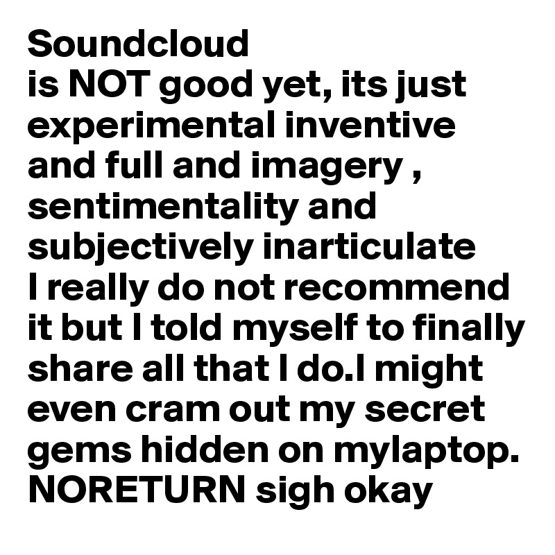 Soundcloud
is NOT good yet, its just experimental inventive and full and imagery , sentimentality and subjectively inarticulate
I really do not recommend it but I told myself to finally share all that I do.I might even cram out my secret gems hidden on mylaptop. NORETURN sigh okay