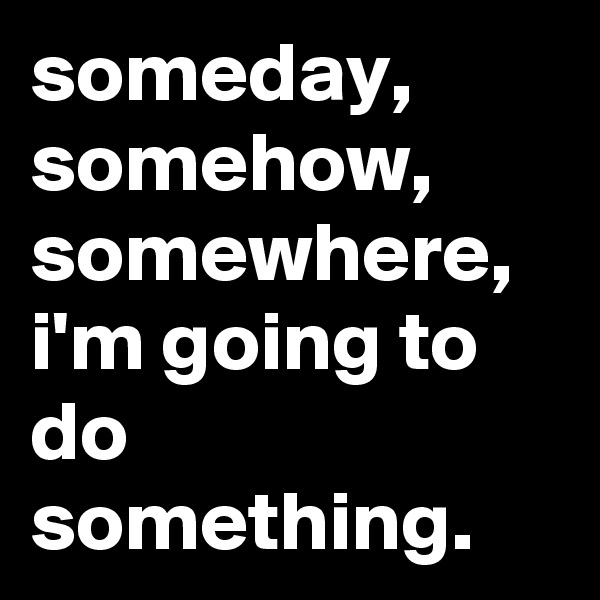 someday, somehow, somewhere, i'm going to do something.
