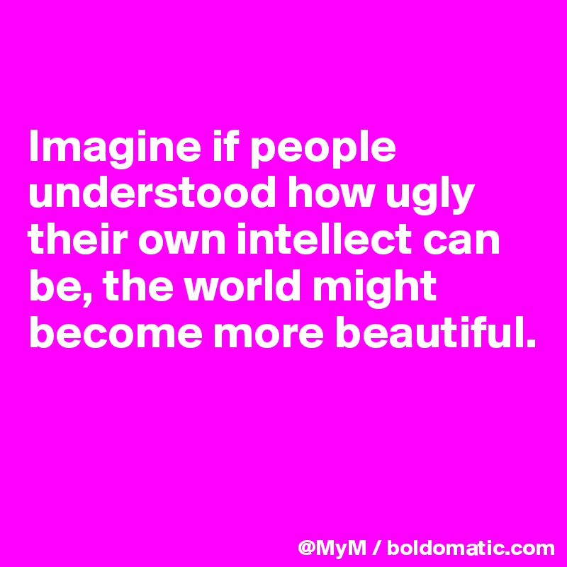 

Imagine if people understood how ugly their own intellect can be, the world might become more beautiful.


