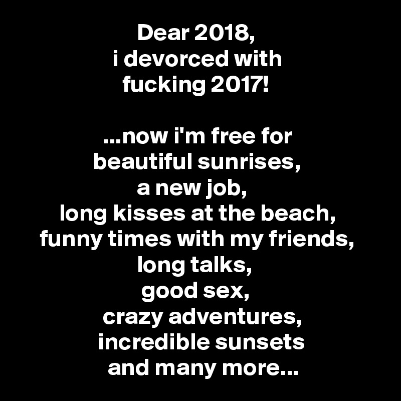                         Dear 2018,
                   i devorced with
                     fucking 2017!

                 ...now i'm free for
               beautiful sunrises,
                        a new job,
        long kisses at the beach,
    funny times with my friends,
                        long talks,
                         good sex,
                 crazy adventures,
                incredible sunsets
                  and many more...