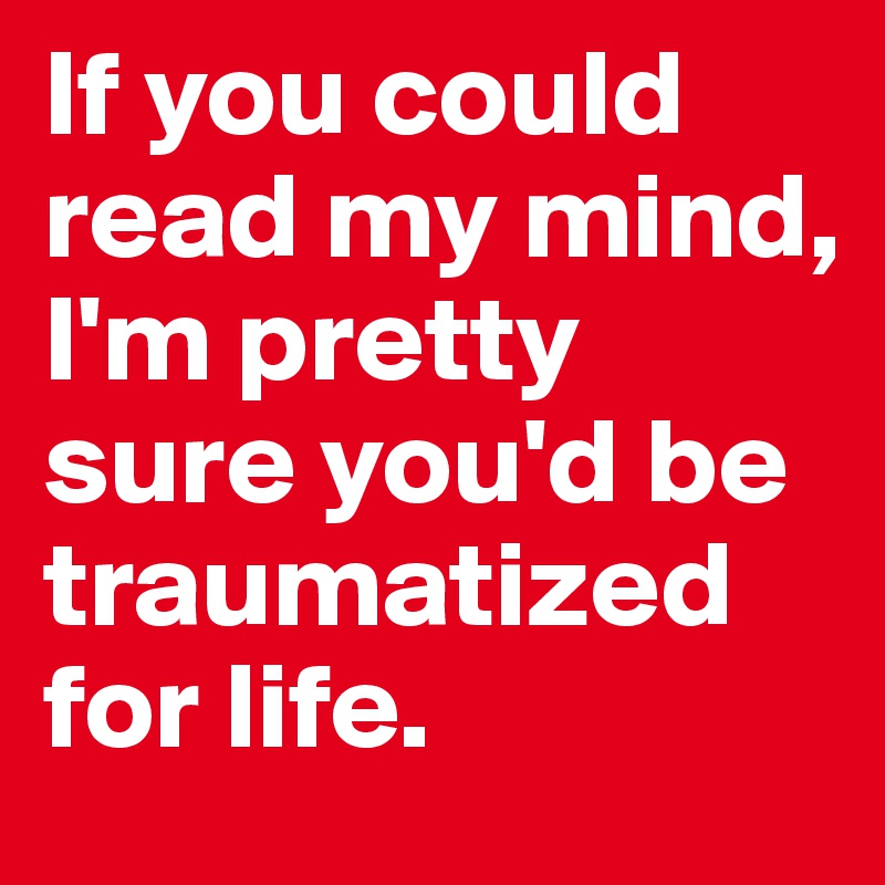 If you could read my mind, I'm pretty sure you'd be traumatized for life.