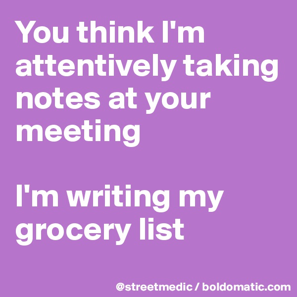 You think I'm attentively taking notes at your meeting

I'm writing my grocery list
