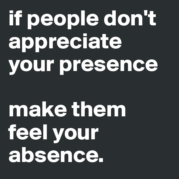 if people don't appreciate your presence 

make them feel your absence.