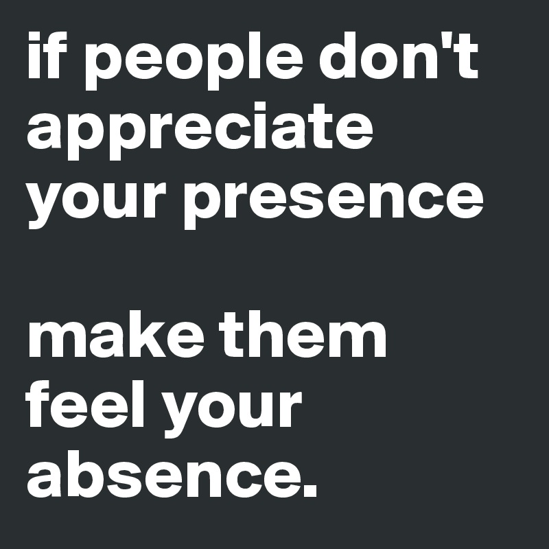 if people don't appreciate your presence 

make them feel your absence.