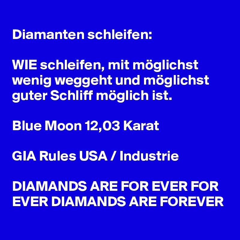 
Diamanten schleifen:

WIE schleifen, mit möglichst wenig weggeht und möglichst guter Schliff möglich ist. 

Blue Moon 12,03 Karat

GIA Rules USA / Industrie

DIAMANDS ARE FOR EVER FOR EVER DIAMANDS ARE FOREVER