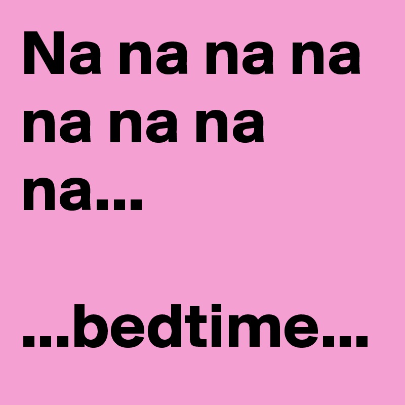 Na na na na na na na na...

...bedtime...