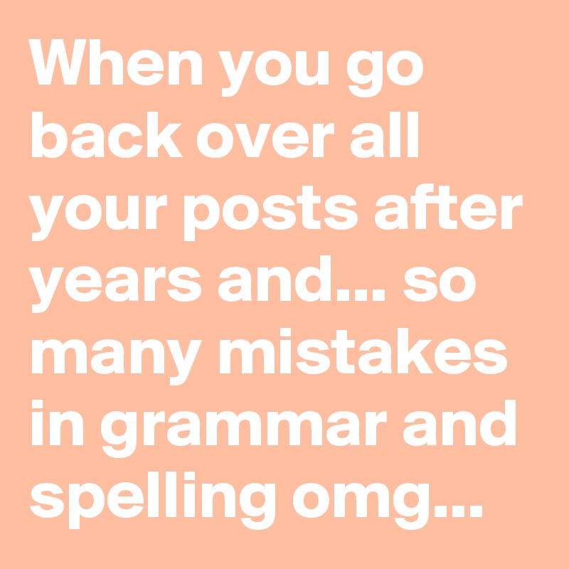 When you go back over all your posts after years and... so many mistakes in grammar and spelling omg... 