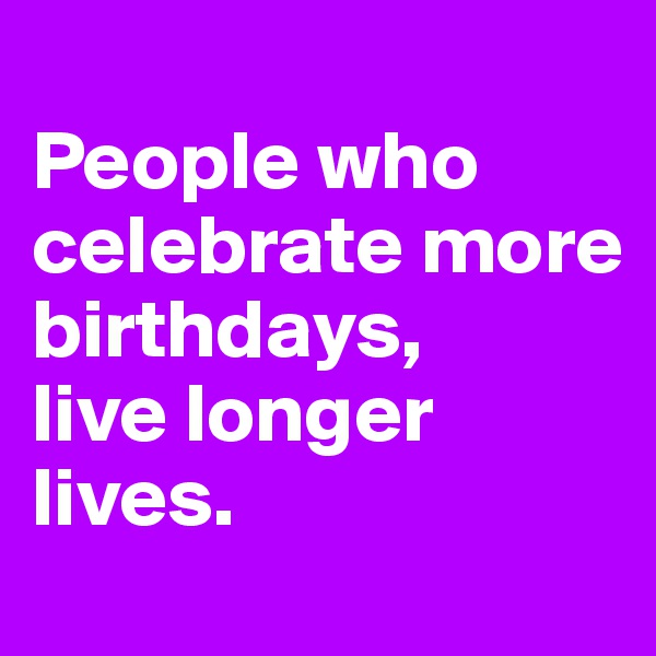 
People who celebrate more birthdays, 
live longer lives.