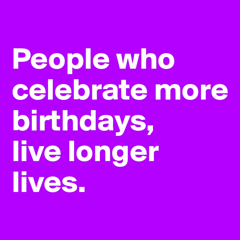
People who celebrate more birthdays, 
live longer lives.