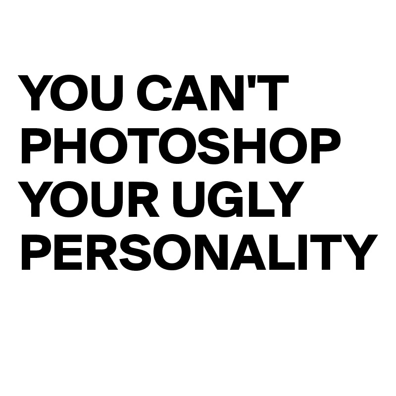 
YOU CAN'T PHOTOSHOP YOUR UGLY PERSONALITY

