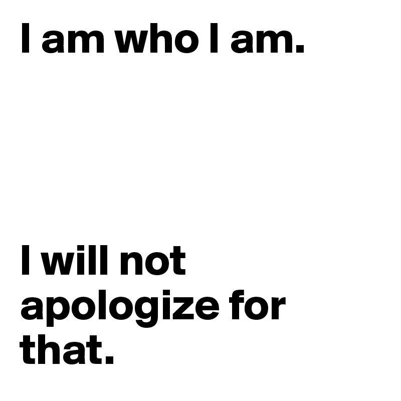 I am who I am. 




I will not         apologize for that.