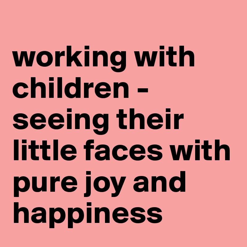 
working with children - seeing their little faces with pure joy and happiness