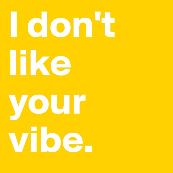 I don't like 
your vibe. 