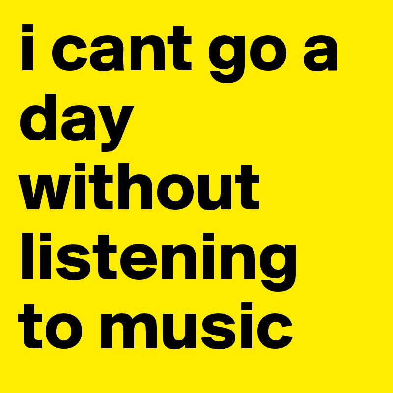 i cant go a day without listening to music